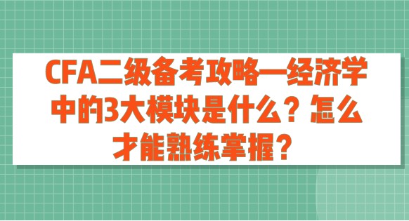 CFA二级备考攻略—经济学中的3大模块是什么？怎么才能熟练掌握？