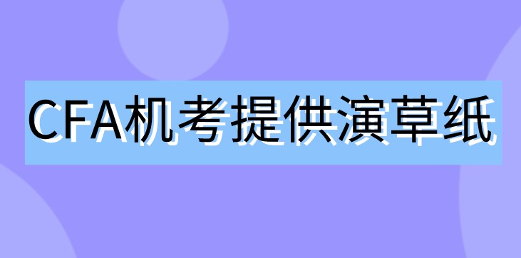 2021年CFA机考不用笔了！那协会会提供演草纸吗？